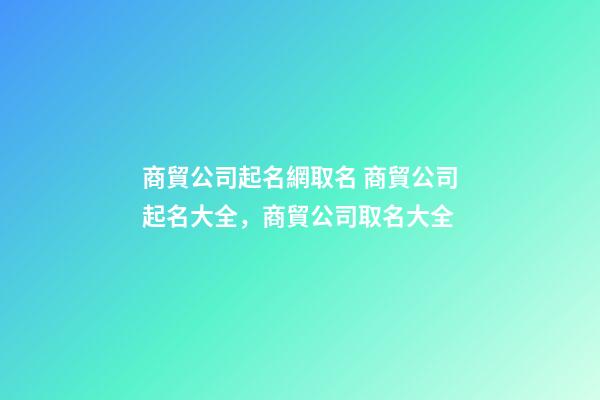 商貿公司起名網取名 商貿公司起名大全，商貿公司取名大全-第1張-公司起名-玄機派